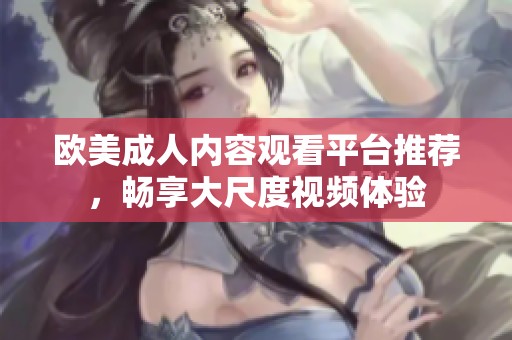 欧美成人内容观看平台推荐，畅享大尺度视频体验