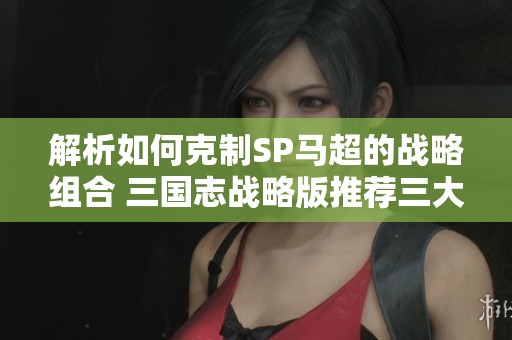 解析如何克制SP马超的战略组合 三国志战略版推荐三大主流杀马队伍