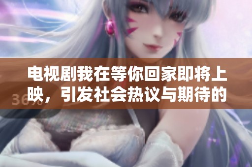 电视剧我在等你回家即将上映，引发社会热议与期待的关注点解析