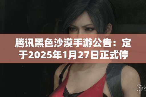 腾讯黑色沙漠手游公告：定于2025年1月27日正式停止运营服务