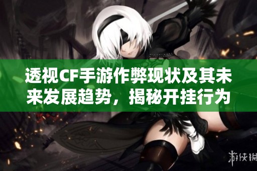 透视CF手游作弊现状及其未来发展趋势，揭秘开挂行为是否仍将持续蔓延