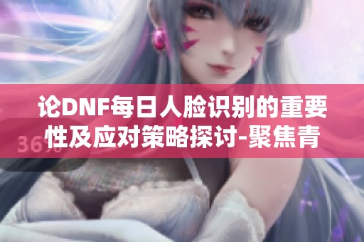 论DNF每日人脸识别的重要性及应对策略探讨-聚焦青岛安心游