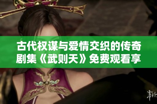 古代权谋与爱情交织的传奇剧集《武则天》免费观看享受不容错过