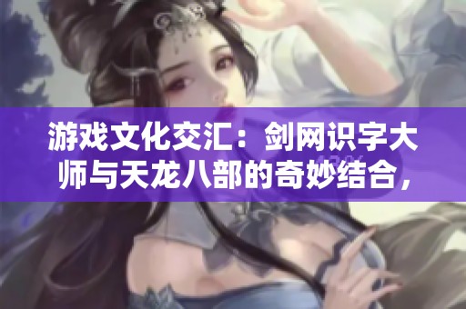游戏文化交汇：剑网识字大师与天龙八部的奇妙结合，加上英雄联盟的阿木带来全新猜图挑战