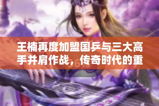 王楠再度加盟国乒与三大高手并肩作战，传奇时代的重塑与新挑战并存