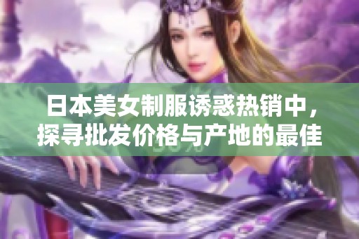 日本美女制服诱惑热销中，探寻批发价格与产地的最佳选择，尽享诱人魅力