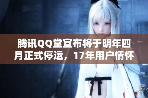 腾讯QQ堂宣布将于明年四月正式停运，17年用户情怀难以忘怀