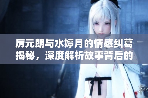 厉元朗与水婷月的情感纠葛揭秘，深度解析故事背后的秘密与阴谋