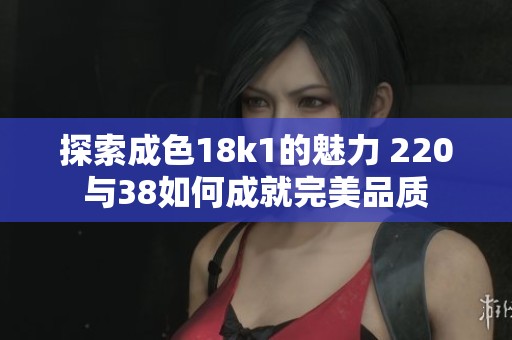 探索成色18k1的魅力 220与38如何成就完美品质