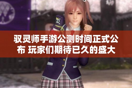 驭灵师手游公测时间正式公布 玩家们期待已久的盛大开启即将到来