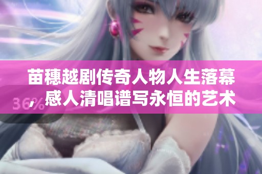 苗穗越剧传奇人物人生落幕，感人清唱谱写永恒的艺术回忆与告别