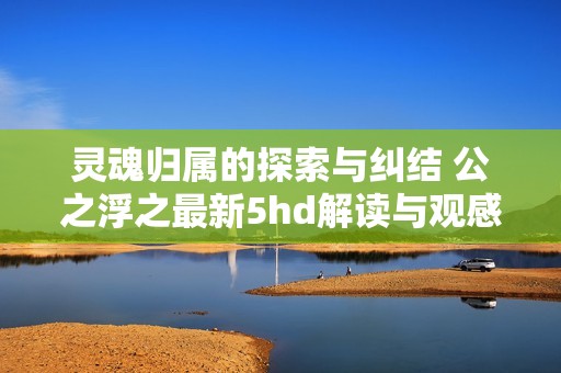 灵魂归属的探索与纠结 公之浮之最新5hd解读与观感分享