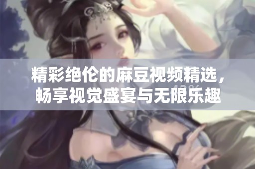 精彩绝伦的麻豆视频精选，畅享视觉盛宴与无限乐趣