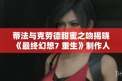 蒂法与克劳德甜蜜之吻揭晓 《最终幻想7 重生》制作人分享背后创作故事与情感渊源