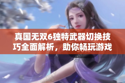 真国无双6独特武器切换技巧全面解析，助你畅玩游戏获取战斗优势