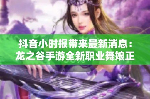抖音小时报带来最新消息：龙之谷手游全新职业舞娘正式登场与上线时间揭晓