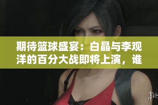 期待篮球盛宴：白晶与李观洋的百分大战即将上演，谁能夺冠