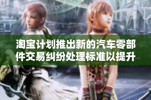 淘宝计划推出新的汽车零部件交易纠纷处理标准以提升消费者权益保护