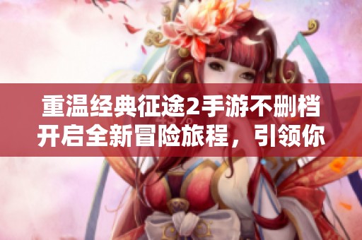 重温经典征途2手游不删档开启全新冒险旅程，引领你踏上璀璨的征程与财富之路