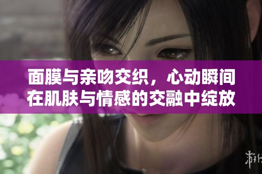面膜与亲吻交织，心动瞬间在肌肤与情感的交融中绽放