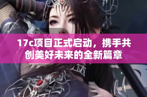 17c项目正式启动，携手共创美好未来的全新篇章