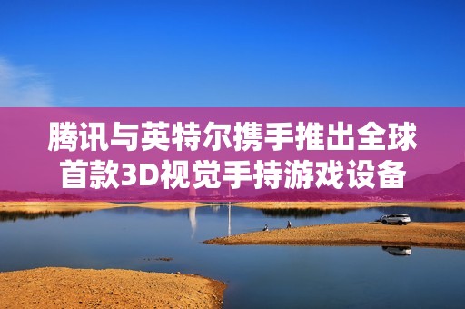 腾讯与英特尔携手推出全球首款3D视觉手持游戏设备 赋能全新游戏体验