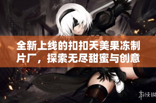 全新上线的扣扣天美果冻制片厂，探索无尽甜蜜与创意的结合