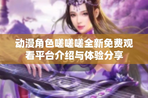 动漫角色嗟嗟嗟全新免费观看平台介绍与体验分享