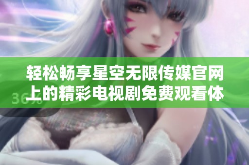 轻松畅享星空无限传媒官网上的精彩电视剧免费观看体验