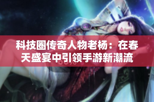 科技圈传奇人物老杨：在春天盛宴中引领手游新潮流