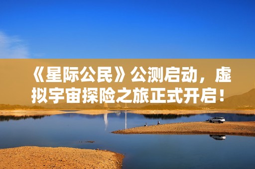 《星际公民》公测启动，虚拟宇宙探险之旅正式开启！