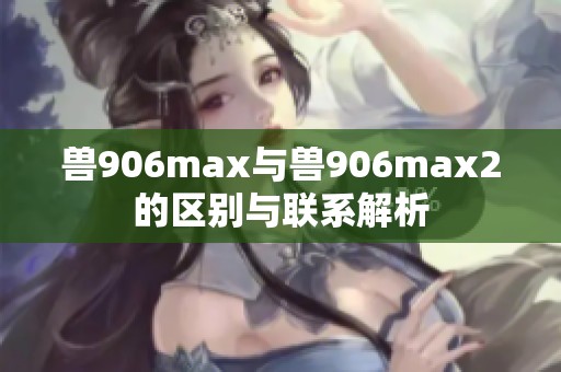 兽906max与兽906max2的区别与联系解析
