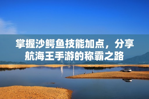 掌握沙鳄鱼技能加点，分享航海王手游的称霸之路