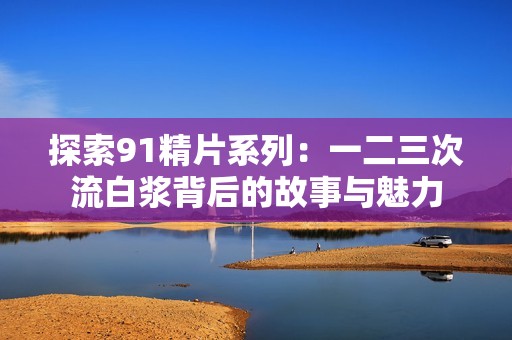 探索91精片系列：一二三次流白浆背后的故事与魅力