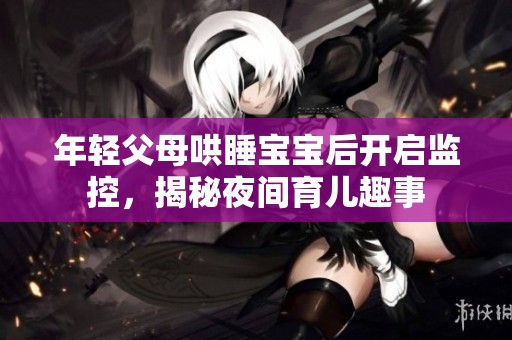 年轻父母哄睡宝宝后开启监控，揭秘夜间育儿趣事