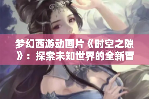 梦幻西游动画片《时空之隙》：探索未知世界的全新冒险征程即将开启