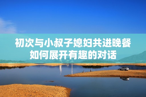 初次与小叔子媳妇共进晚餐如何展开有趣的对话