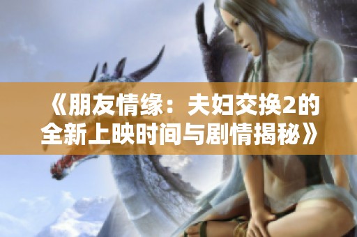 《朋友情缘：夫妇交换2的全新上映时间与剧情揭秘》