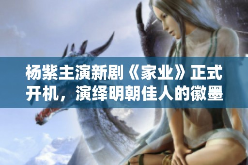 杨紫主演新剧《家业》正式开机，演绎明朝佳人的徽墨传奇故事