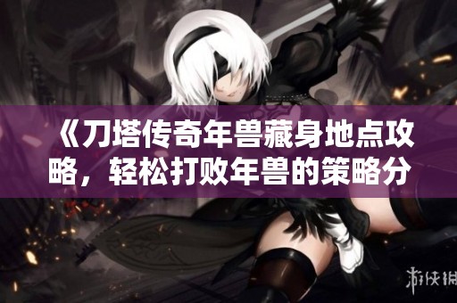 《刀塔传奇年兽藏身地点攻略，轻松打败年兽的策略分享》