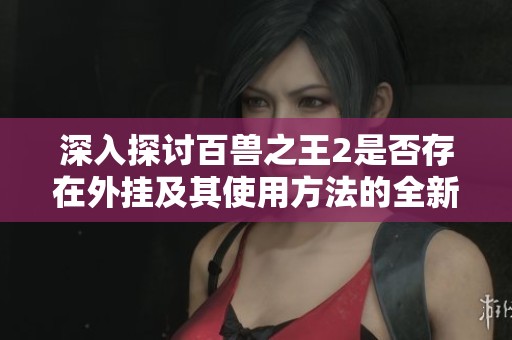 深入探讨百兽之王2是否存在外挂及其使用方法的全新分析