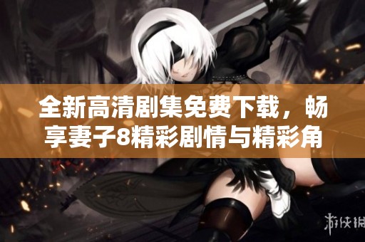 全新高清剧集免费下载，畅享妻子8精彩剧情与精彩角色