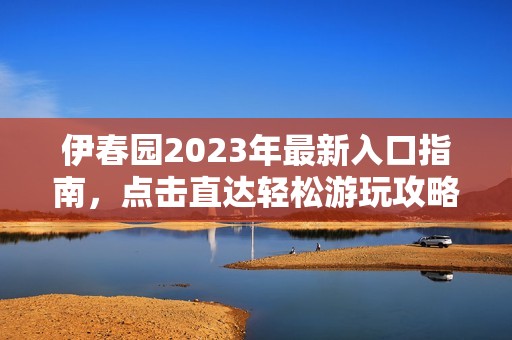 伊春园2023年最新入口指南，点击直达轻松游玩攻略