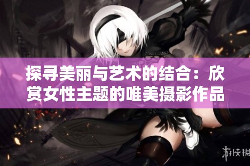 探寻美丽与艺术的结合：欣赏女性主题的唯美摄影作品