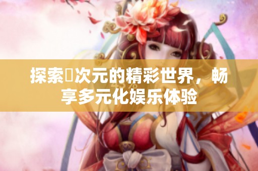 探索囧次元的精彩世界，畅享多元化娱乐体验
