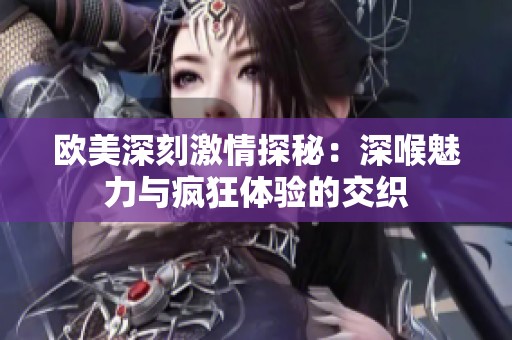 欧美深刻激情探秘：深喉魅力与疯狂体验的交织