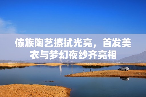 傣族陶艺擦拭光亮，首发美衣与梦幻夜纱齐亮相