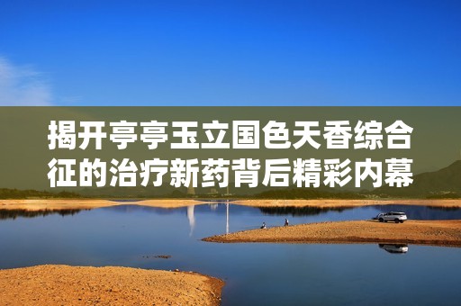 揭开亭亭玉立国色天香综合征的治疗新药背后精彩内幕