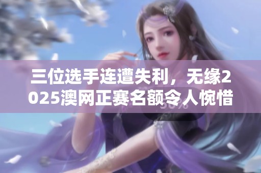 三位选手连遭失利，无缘2025澳网正赛名额令人惋惜