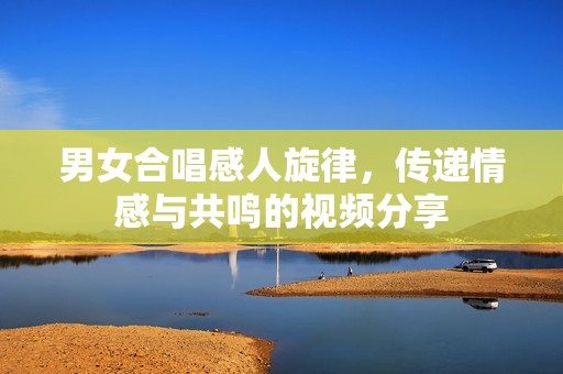 男女合唱感人旋律，传递情感与共鸣的视频分享